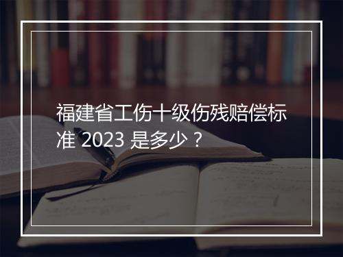 福建省工伤十级伤残赔偿标准 2023 是多少？