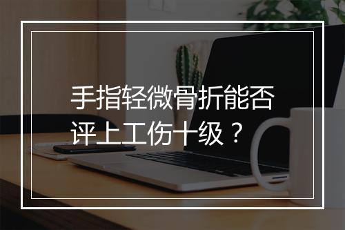 手指轻微骨折能否评上工伤十级？