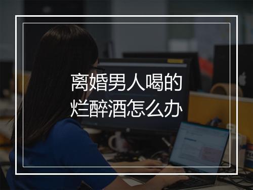 离婚男人喝的烂醉酒怎么办