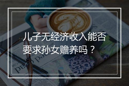 儿子无经济收入能否要求孙女赡养吗？
