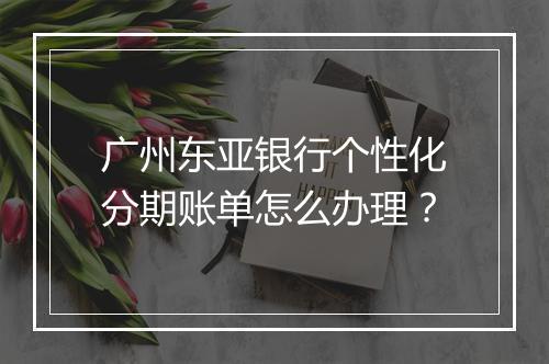 广州东亚银行个性化分期账单怎么办理？