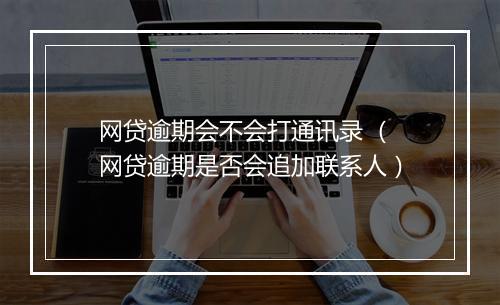 网贷逾期会不会打通讯录 （网贷逾期是否会追加联系人）