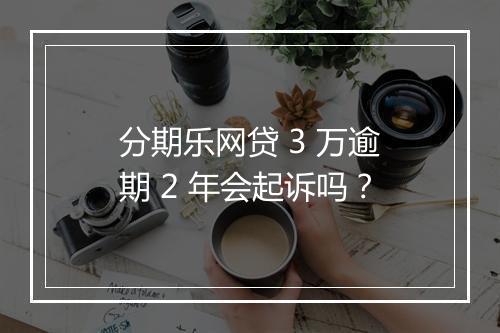 分期乐网贷 3 万逾期 2 年会起诉吗？