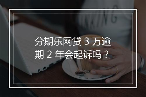 分期乐网贷 3 万逾期 2 年会起诉吗？