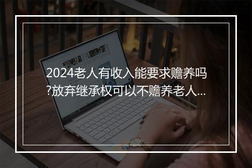 2024老人有收入能要求赡养吗?放弃继承权可以不赡养老人吗?