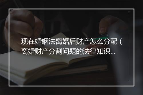 现在婚姻法离婚后财产怎么分配（离婚财产分割问题的法律知识）