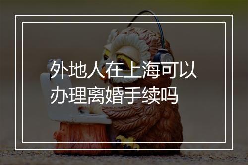外地人在上海可以办理离婚手续吗