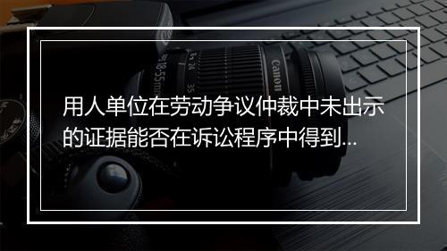 用人单位在劳动争议仲裁中未出示的证据能否在诉讼程序中得到认定？