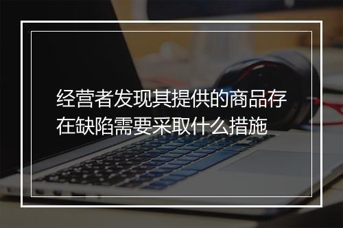 经营者发现其提供的商品存在缺陷需要采取什么措施