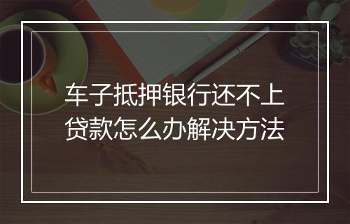车子抵押银行还不上贷款怎么办解决方法