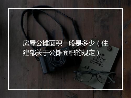 房屋公摊面积一般是多少（住建部关于公摊面积的规定）