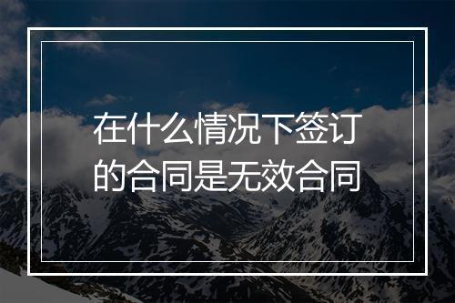 在什么情况下签订的合同是无效合同