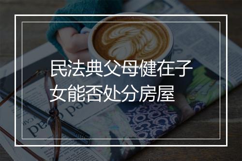 民法典父母健在子女能否处分房屋
