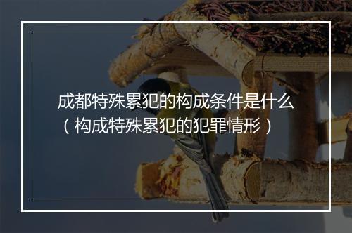 成都特殊累犯的构成条件是什么（构成特殊累犯的犯罪情形）