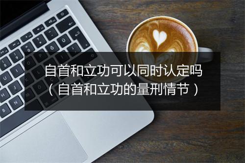 自首和立功可以同时认定吗（自首和立功的量刑情节）