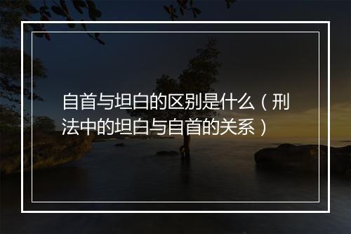 自首与坦白的区别是什么（刑法中的坦白与自首的关系）