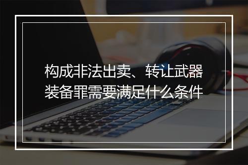 构成非法出卖、转让武器装备罪需要满足什么条件