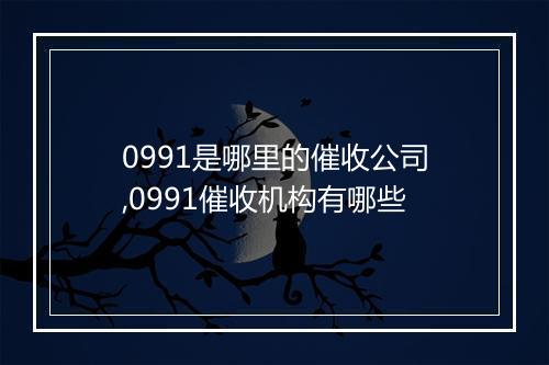 0991是哪里的催收公司,0991催收机构有哪些