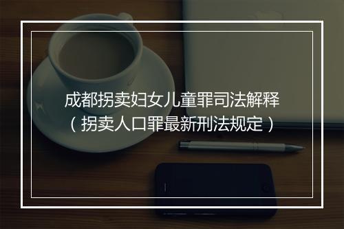 成都拐卖妇女儿童罪司法解释（拐卖人口罪最新刑法规定）