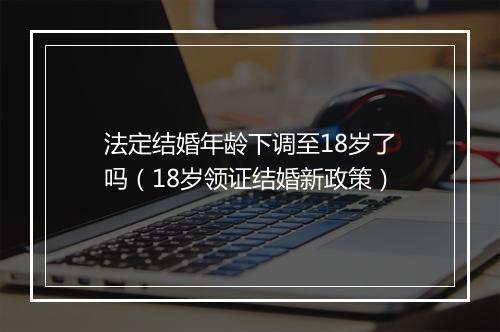 法定结婚年龄下调至18岁了吗（18岁领证结婚新政策）