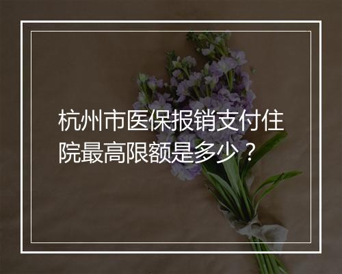 杭州市医保报销支付住院最高限额是多少？