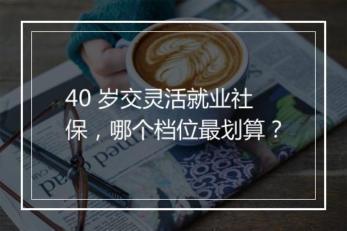 40 岁交灵活就业社保，哪个档位最划算？