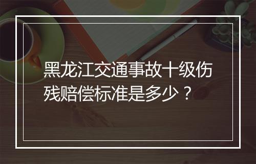 黑龙江交通事故十级伤残赔偿标准是多少？