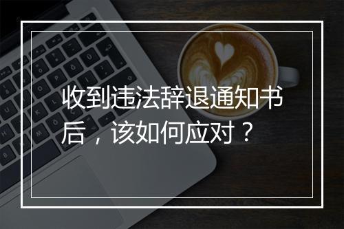 收到违法辞退通知书后，该如何应对？