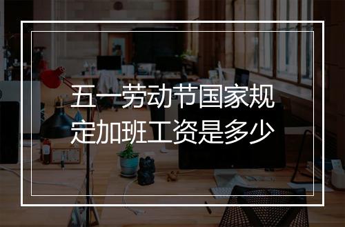 五一劳动节国家规定加班工资是多少