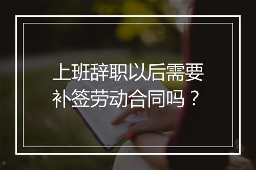 上班辞职以后需要补签劳动合同吗？