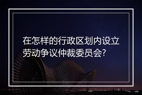 在怎样的行政区划内设立劳动争议仲裁委员会?
