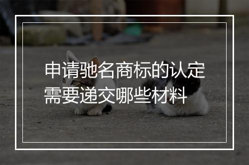 申请驰名商标的认定需要递交哪些材料