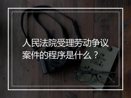 人民法院受理劳动争议案件的程序是什么？