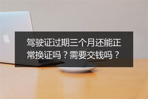 驾驶证过期三个月还能正常换证吗？需要交钱吗？