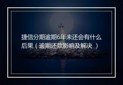 捷信分期逾期6年未还会有什么后果（逾期还款影响及解决 ）