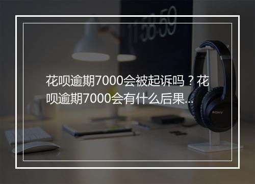 花呗逾期7000会被起诉吗？花呗逾期7000会有什么后果？