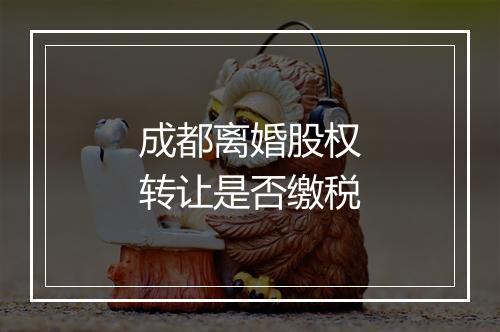 成都离婚股权转让是否缴税