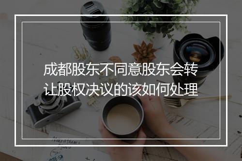 成都股东不同意股东会转让股权决议的该如何处理