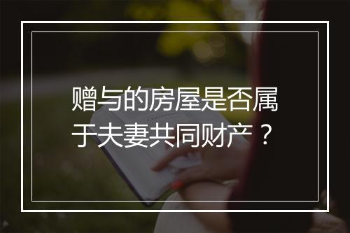 赠与的房屋是否属于夫妻共同财产？