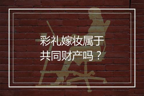 彩礼嫁妆属于共同财产吗？