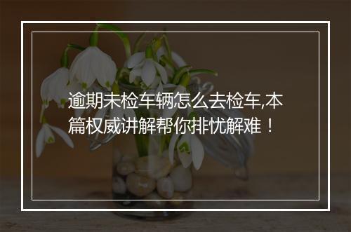 逾期未检车辆怎么去检车,本篇权威讲解帮你排忧解难！