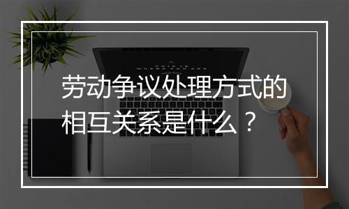 劳动争议处理方式的相互关系是什么？