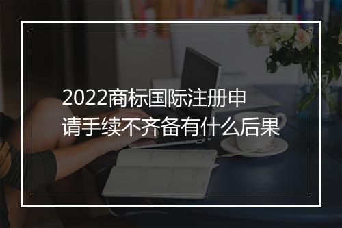 2022商标国际注册申请手续不齐备有什么后果