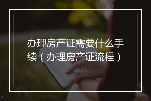 办理房产证需要什么手续（办理房产证流程）