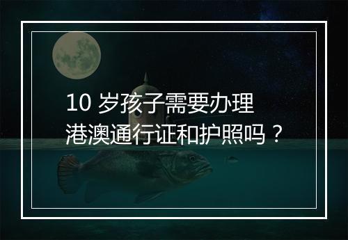 10 岁孩子需要办理港澳通行证和护照吗？