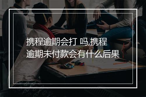 携程逾期会打 吗,携程逾期未付款会有什么后果