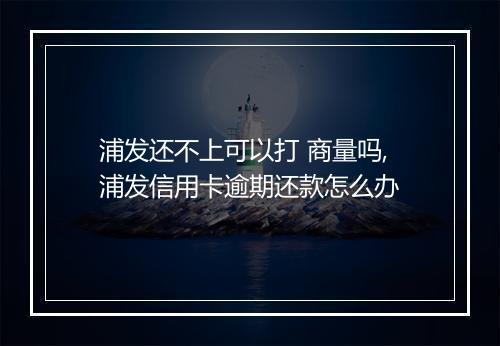 浦发还不上可以打 商量吗,浦发信用卡逾期还款怎么办