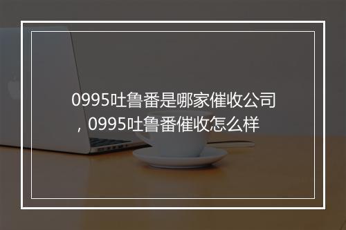 0995吐鲁番是哪家催收公司，0995吐鲁番催收怎么样