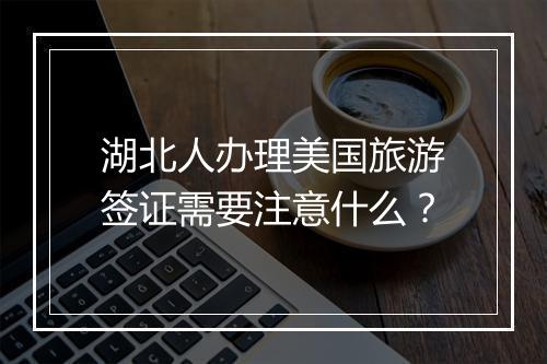 湖北人办理美国旅游签证需要注意什么？