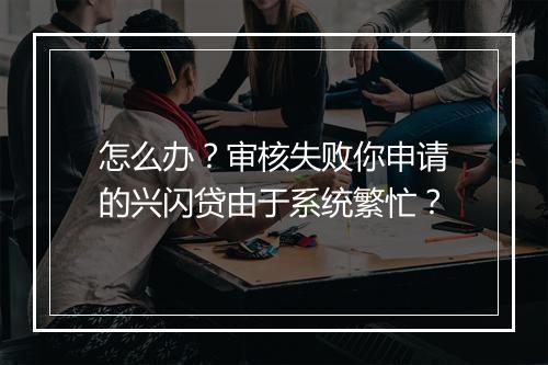 怎么办？审核失败你申请的兴闪贷由于系统繁忙？